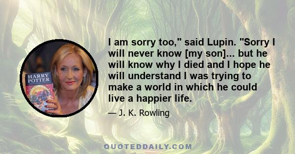 I am sorry too, said Lupin. Sorry I will never know [my son]... but he will know why I died and I hope he will understand I was trying to make a world in which he could live a happier life.