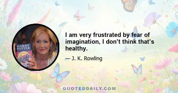 I am very frustrated by fear of imagination, I don’t think that’s healthy.