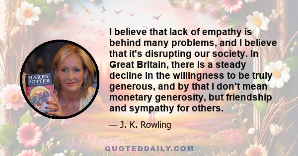 I believe that lack of empathy is behind many problems, and I believe that it's disrupting our society. In Great Britain, there is a steady decline in the willingness to be truly generous, and by that I don't mean