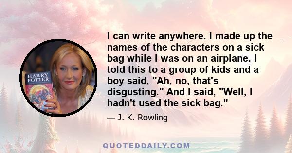 I can write anywhere. I made up the names of the characters on a sick bag while I was on an airplane. I told this to a group of kids and a boy said, Ah, no, that's disgusting. And I said, Well, I hadn't used the sick