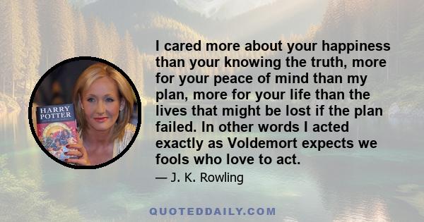 I cared more about your happiness than your knowing the truth, more for your peace of mind than my plan, more for your life than the lives that might be lost if the plan failed. In other words I acted exactly as