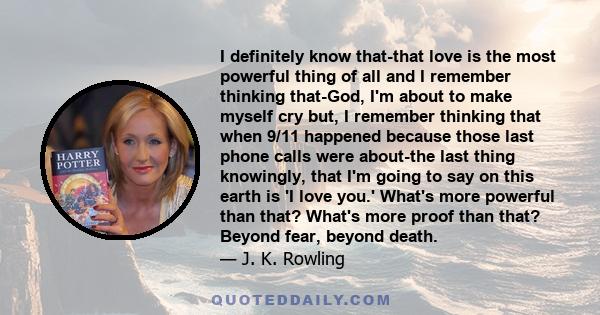 I definitely know that-that love is the most powerful thing of all and I remember thinking that-God, I'm about to make myself cry but, I remember thinking that when 9/11 happened because those last phone calls were