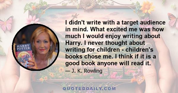 I didn't write with a target audience in mind. What excited me was how much I would enjoy writing about Harry. I never thought about writing for children - children's books chose me. I think if it is a good book anyone