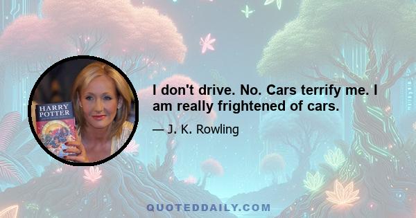 I don't drive. No. Cars terrify me. I am really frightened of cars.