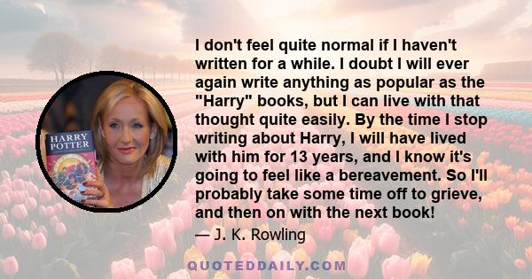 I don't feel quite normal if I haven't written for a while. I doubt I will ever again write anything as popular as the Harry books, but I can live with that thought quite easily. By the time I stop writing about Harry,