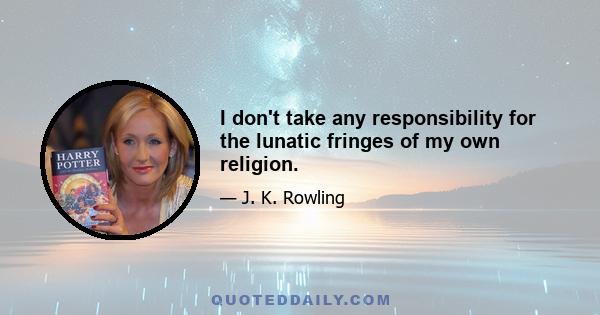 I don't take any responsibility for the lunatic fringes of my own religion.