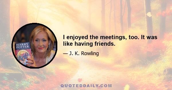 I enjoyed the meetings, too. It was like having friends.