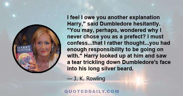 I feel I owe you another explanation Harry, said Dumbledore hesitantly. You may, perhaps, wondered why I never chose you as a prefect? I must confess...that I rather thought...you had enough responsibility to be going