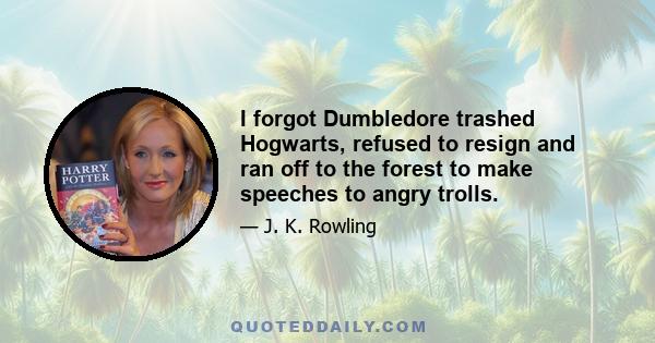 I forgot Dumbledore trashed Hogwarts, refused to resign and ran off to the forest to make speeches to angry trolls.