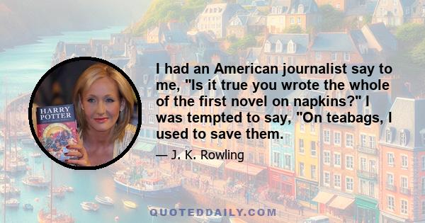 I had an American journalist say to me, Is it true you wrote the whole of the first novel on napkins? I was tempted to say, On teabags, I used to save them.