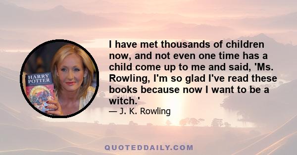 I have met thousands of children now, and not even one time has a child come up to me and said, 'Ms. Rowling, I'm so glad I've read these books because now I want to be a witch.'