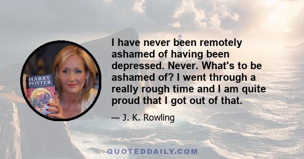 I have never been remotely ashamed of having been depressed. Never. What's to be ashamed of? I went through a really rough time and I am quite proud that I got out of that.