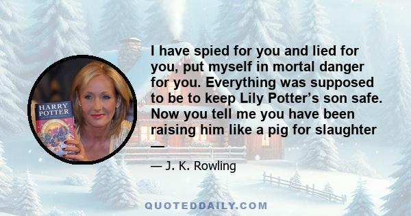 I have spied for you and lied for you, put myself in mortal danger for you. Everything was supposed to be to keep Lily Potter’s son safe. Now you tell me you have been raising him like a pig for slaughter —