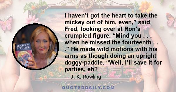 I haven’t got the heart to take the mickey out of him, even,” said Fred, looking over at Ron’s crumpled figure. “Mind you . . . when he missed the fourteenth . . .” He made wild motions with his arms as though doing an