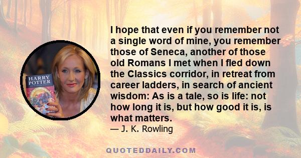 I hope that even if you remember not a single word of mine, you remember those of Seneca, another of those old Romans I met when I fled down the Classics corridor, in retreat from career ladders, in search of ancient