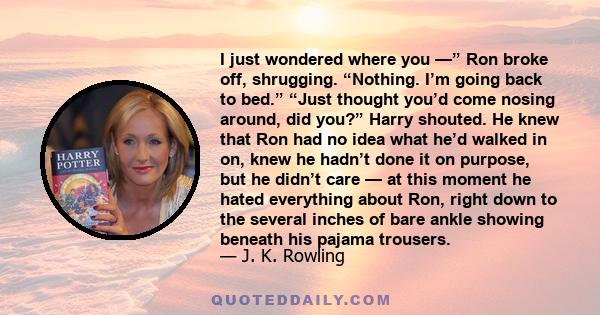 I just wondered where you —” Ron broke off, shrugging. “Nothing. I’m going back to bed.” “Just thought you’d come nosing around, did you?” Harry shouted. He knew that Ron had no idea what he’d walked in on, knew he