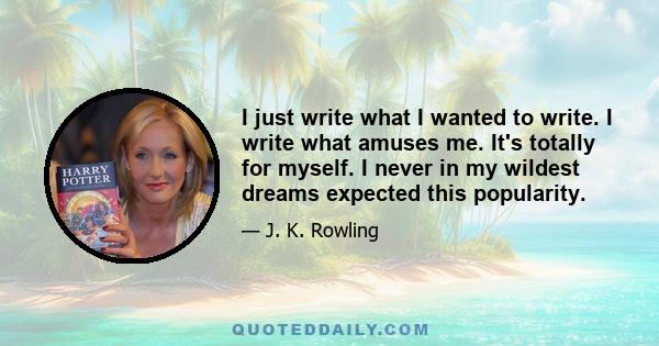 I just write what I wanted to write. I write what amuses me. It's totally for myself. I never in my wildest dreams expected this popularity.