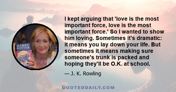 I kept arguing that 'love is the most important force, love is the most important force.' So I wanted to show him loving. Sometimes it's dramatic: it means you lay down your life. But sometimes it means making sure