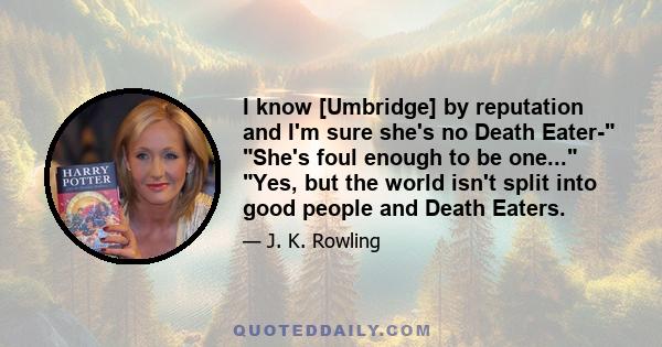 I know [Umbridge] by reputation and I'm sure she's no Death Eater- She's foul enough to be one... Yes, but the world isn't split into good people and Death Eaters.