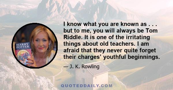 I know what you are known as . . . but to me, you will always be Tom Riddle. It is one of the irritating things about old teachers. I am afraid that they never quite forget their charges’ youthful beginnings.