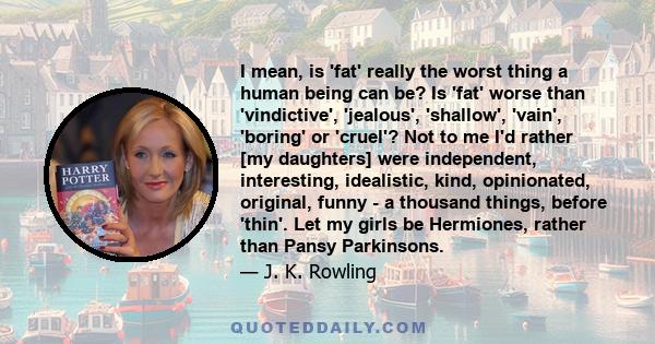 I mean, is 'fat' really the worst thing a human being can be? Is 'fat' worse than 'vindictive', 'jealous', 'shallow', 'vain', 'boring' or 'cruel'? Not to me I'd rather [my daughters] were independent, interesting,