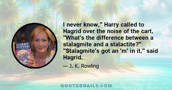 I never know, Harry called to Hagrid over the noise of the cart, What's the difference between a stalagmite and a stalactite? Stalagmite's got an 'm' in it, said Hagrid.