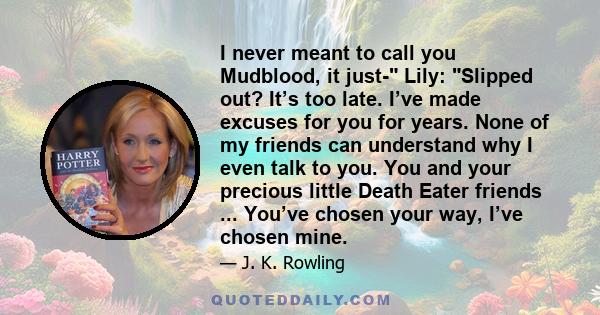 I never meant to call you Mudblood, it just- Lily: Slipped out? It’s too late. I’ve made excuses for you for years. None of my friends can understand why I even talk to you. You and your precious little Death Eater