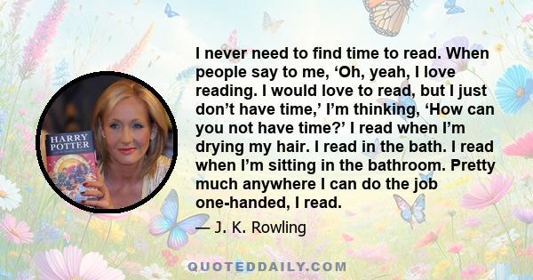 I never need to find time to read. When people say to me, ‘Oh, yeah, I love reading. I would love to read, but I just don’t have time,’ I’m thinking, ‘How can you not have time?’ I read when I’m drying my hair. I read