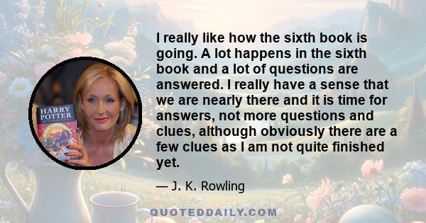 I really like how the sixth book is going. A lot happens in the sixth book and a lot of questions are answered. I really have a sense that we are nearly there and it is time for answers, not more questions and clues,