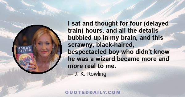 I sat and thought for four (delayed train) hours, and all the details bubbled up in my brain, and this scrawny, black-haired, bespectacled boy who didn't know he was a wizard became more and more real to me.