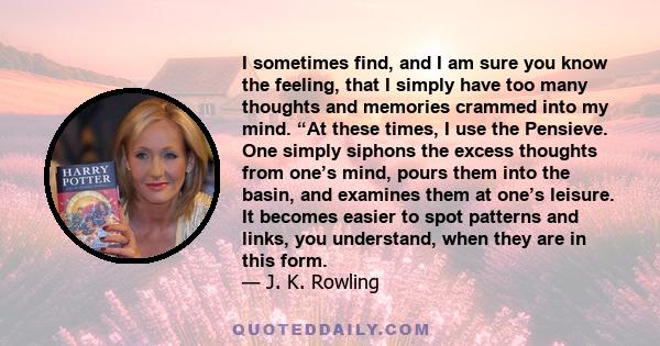 I sometimes find, and I am sure you know the feeling, that I simply have too many thoughts and memories crammed into my mind. “At these times, I use the Pensieve. One simply siphons the excess thoughts from one’s mind,