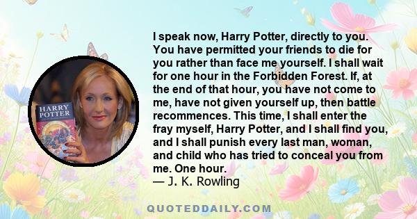 I speak now, Harry Potter, directly to you. You have permitted your friends to die for you rather than face me yourself. I shall wait for one hour in the Forbidden Forest. If, at the end of that hour, you have not come