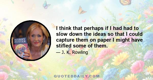 I think that perhaps if I had had to slow down the ideas so that I could capture them on paper I might have stifled some of them.