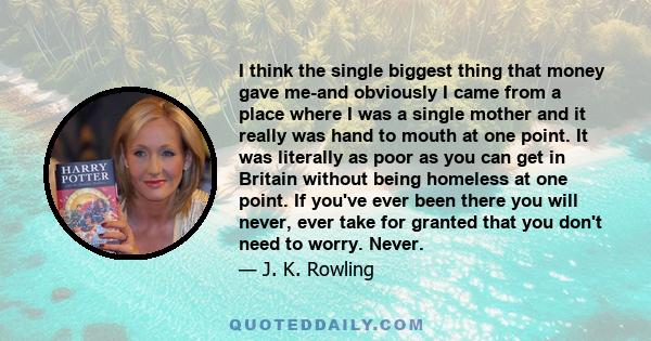 I think the single biggest thing that money gave me-and obviously I came from a place where I was a single mother and it really was hand to mouth at one point. It was literally as poor as you can get in Britain without