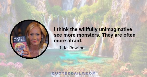 I think the willfully unimaginative see more monsters. They are often more afraid.