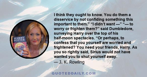 I think they ought to know. You do them a disservice by not confiding something this important to them.” “I didn’t want —” “— to worry or frighten them?” said Dumbledore, surveying Harry over the top of his half-moon