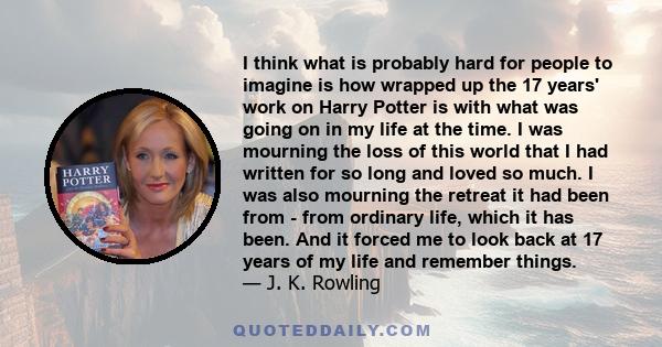 I think what is probably hard for people to imagine is how wrapped up the 17 years' work on Harry Potter is with what was going on in my life at the time. I was mourning the loss of this world that I had written for so