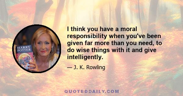 I think you have a moral responsibility when you've been given far more than you need, to do wise things with it and give intelligently.