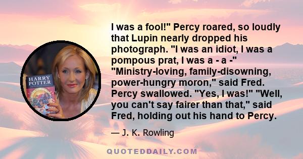 I was a fool! Percy roared, so loudly that Lupin nearly dropped his photograph. I was an idiot, I was a pompous prat, I was a - a - Ministry-loving, family-disowning, power-hungry moron, said Fred. Percy swallowed. Yes, 