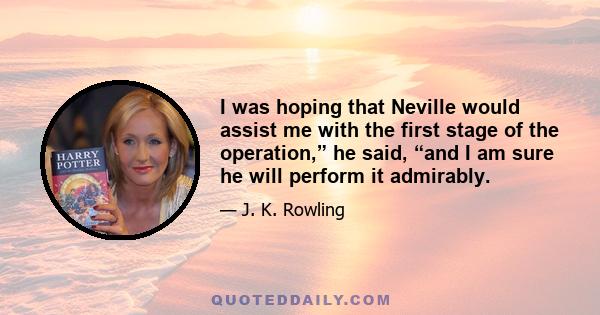 I was hoping that Neville would assist me with the first stage of the operation,” he said, “and I am sure he will perform it admirably.