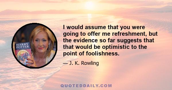 I would assume that you were going to offer me refreshment, but the evidence so far suggests that that would be optimistic to the point of foolishness.