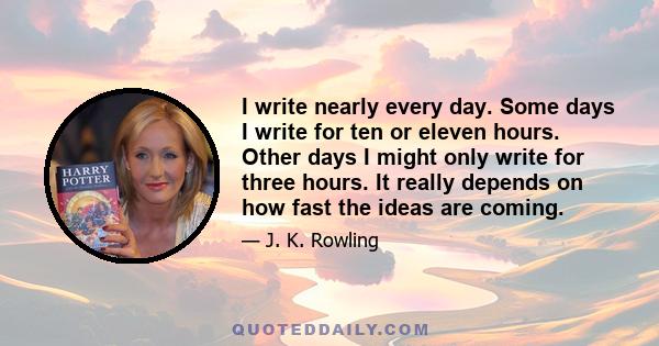 I write nearly every day. Some days I write for ten or eleven hours. Other days I might only write for three hours. It really depends on how fast the ideas are coming.