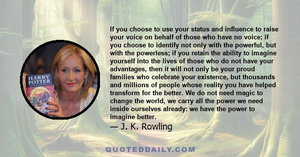 If you choose to use your status and influence to raise your voice on behalf of those who have no voice; if you choose to identify not only with the powerful, but with the powerless; if you retain the ability to imagine 