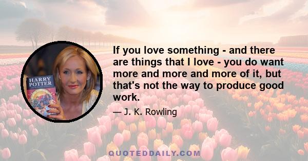 If you love something - and there are things that I love - you do want more and more and more of it, but that's not the way to produce good work.