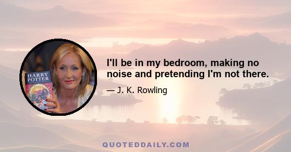 I'll be in my bedroom, making no noise and pretending I'm not there.