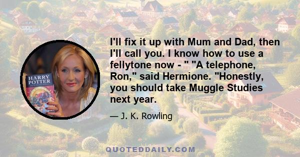 I'll fix it up with Mum and Dad, then I'll call you. I know how to use a fellytone now -  A telephone, Ron, said Hermione. Honestly, you should take Muggle Studies next year.