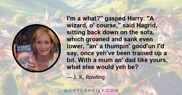 I'm a what? gasped Harry. A wizard, o' course, said Hagrid, sitting back down on the sofa, which groaned and sank even lower, an' a thumpin' good'un I'd say, once yeh've been trained up a bit. With a mum an' dad like