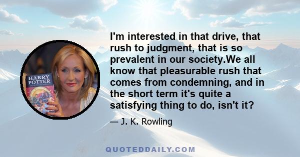 I'm interested in that drive, that rush to judgment, that is so prevalent in our society.We all know that pleasurable rush that comes from condemning, and in the short term it's quite a satisfying thing to do, isn't it?