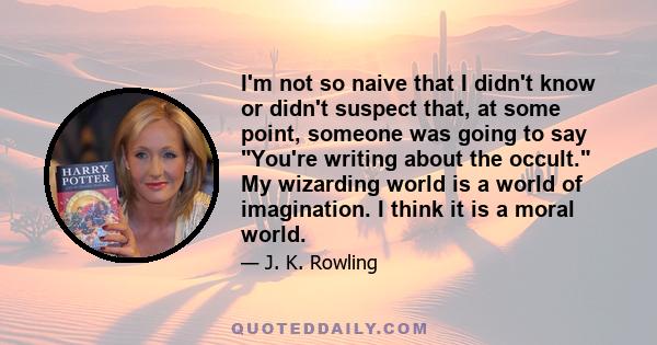 I'm not so naive that I didn't know or didn't suspect that, at some point, someone was going to say You're writing about the occult. My wizarding world is a world of imagination. I think it is a moral world.