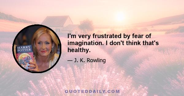 I'm very frustrated by fear of imagination. I don't think that's healthy.